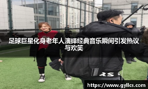 足球巨星化身老年人演绎经典音乐瞬间引发热议与欢笑